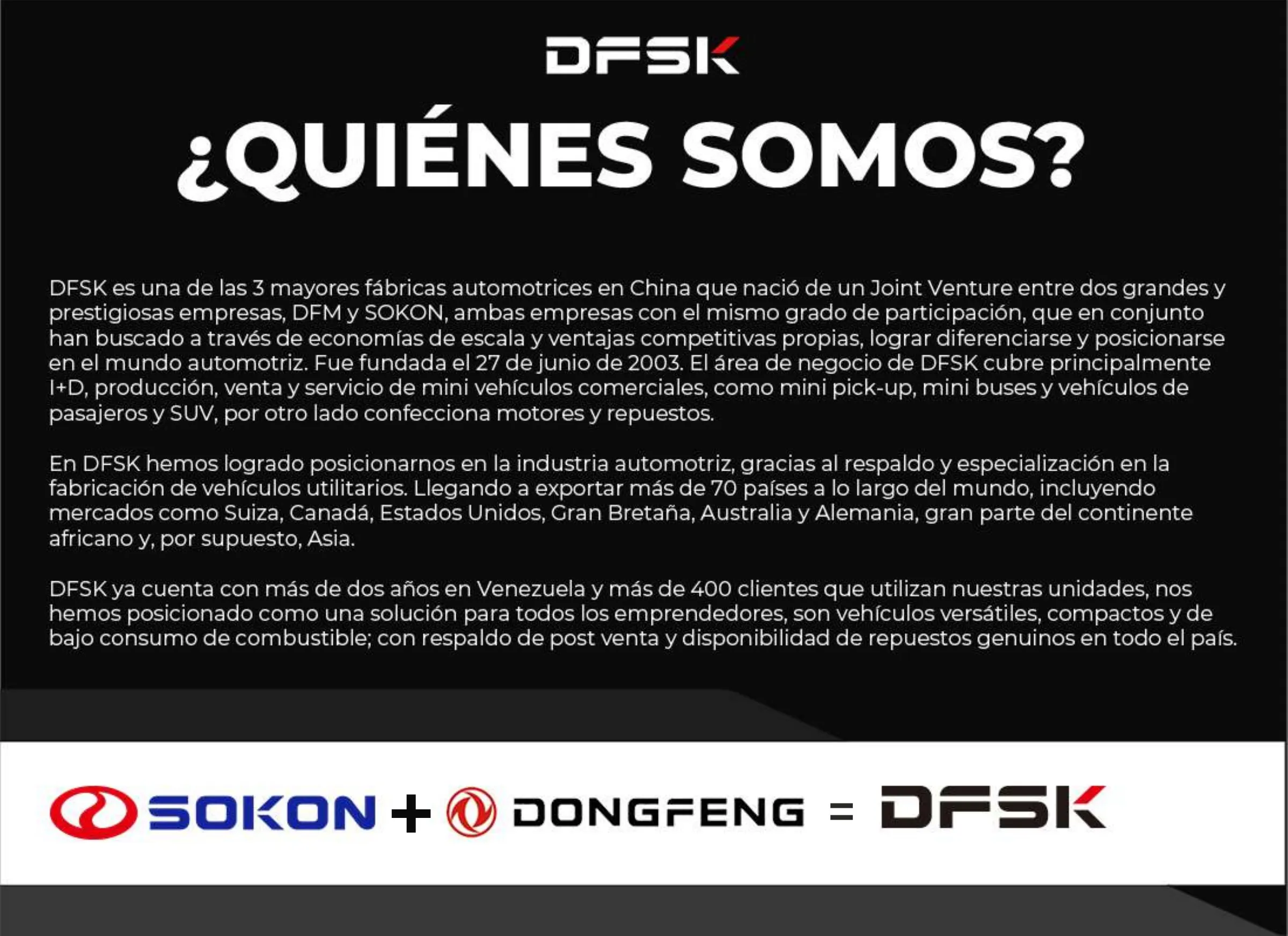 ¿Quiénes somos? DFSK nació de un joint venture entre DFM (Dongfeng) y SOKON, fundada el 27 de junio de 2003, y exporta a más de 70 países. En Venezuela cuenta con más de dos años y más de 400 clientes.